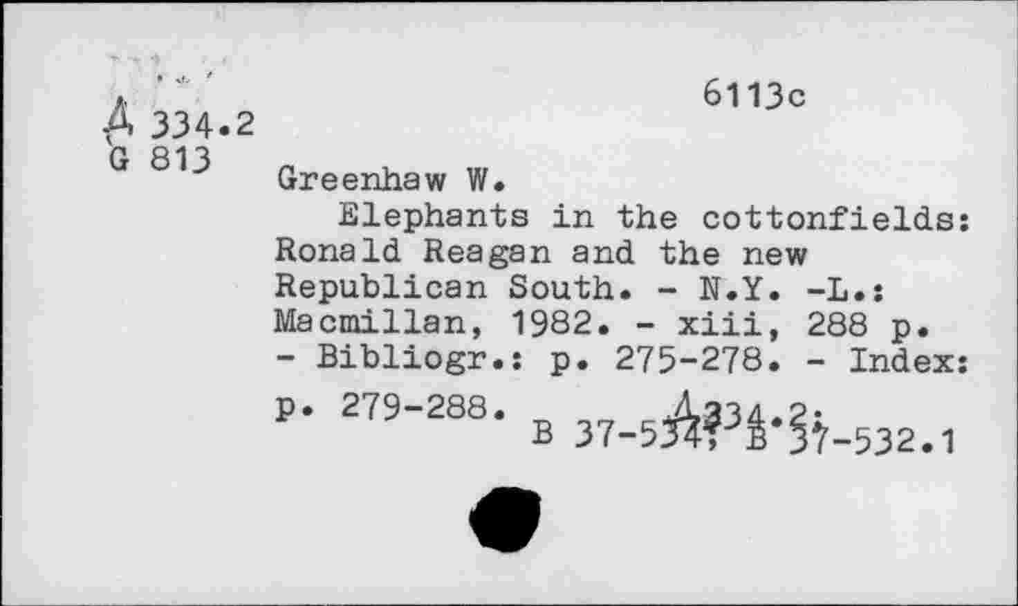 ﻿Д 334.2 G 813
6113с
Greenhaw W.
Elephants in the cottonfields: Ronald Reagan and the new Republican South. - N.Y. -L.: Macmillan, 1982. - xiii, 288 p.
- Bibliogr.; p. 275-278. - Index: p. 279-288.	cA?34.2:
В 37-534T B 3Ï-532.1